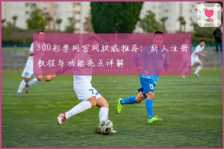 500彩票网官网权威推荐：新人注册教程与功能亮点详解