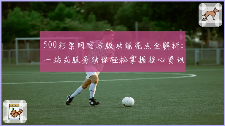 500彩票网官方版功能亮点全解析：一站式服务助你轻松掌握核心资讯