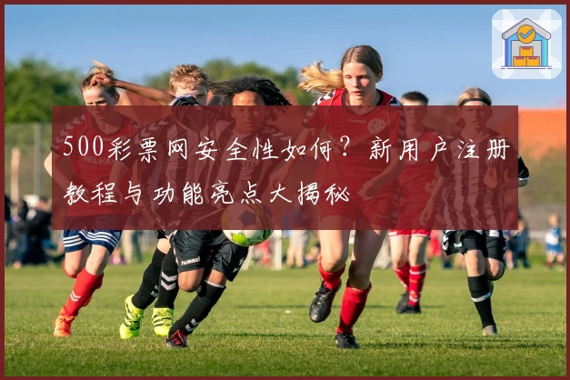 500彩票网安全性如何？新用户注册教程与功能亮点大揭秘