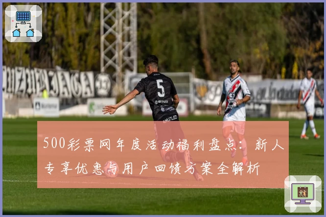 500彩票网年度活动福利盘点：新人专享优惠与用户回馈方案全解析
