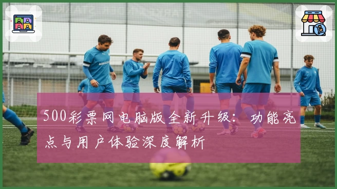 500彩票网电脑版全新升级：功能亮点与用户体验深度解析