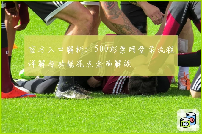 官方入口解析：500彩票网登录流程详解与功能亮点全面解读