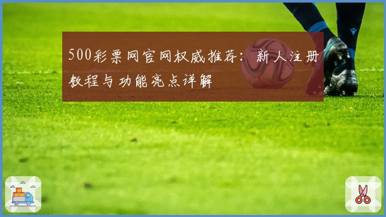 500彩票网官网权威推荐：新人注册教程与功能亮点详解