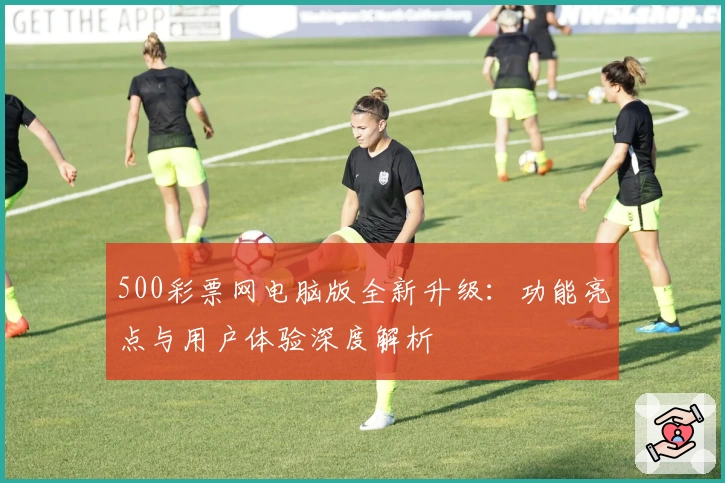 500彩票网电脑版全新升级：功能亮点与用户体验深度解析