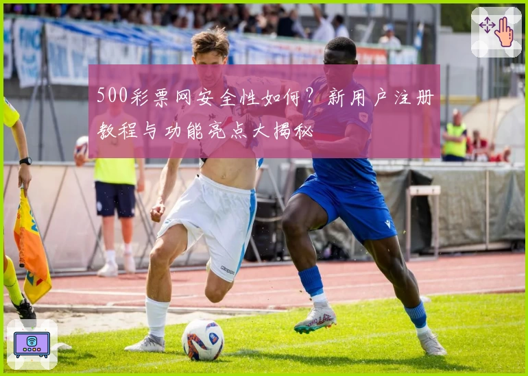 500彩票网安全性如何？新用户注册教程与功能亮点大揭秘