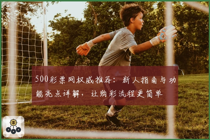 500彩票网权威推荐：新人指南与功能亮点详解，让购彩流程更简单
