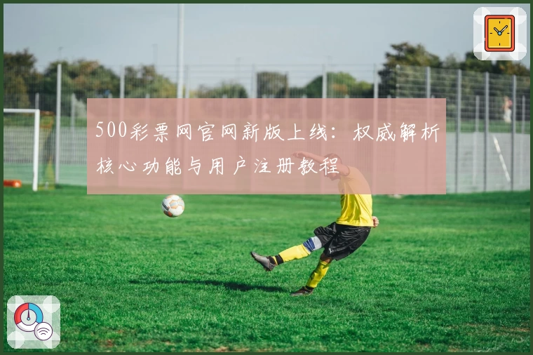 500彩票网官网新版上线：权威解析核心功能与用户注册教程
