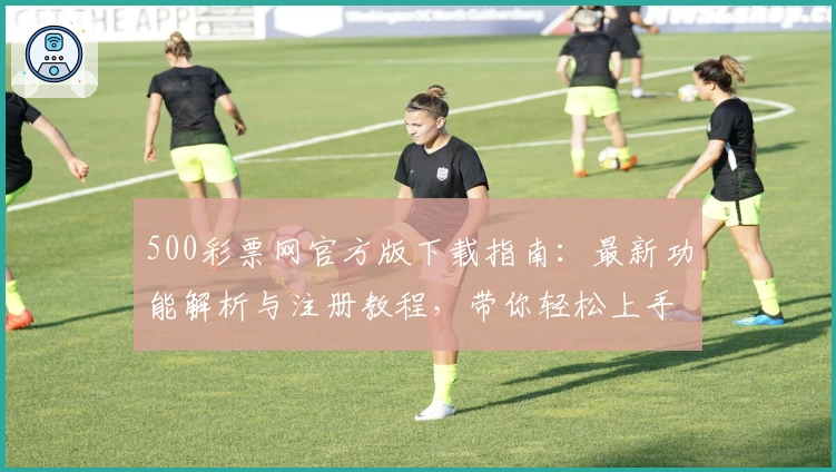 500彩票网官方版下载指南：最新功能解析与注册教程，带你轻松上手