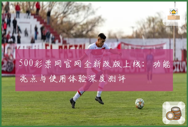 500彩票网官网全新改版上线：功能亮点与使用体验深度测评