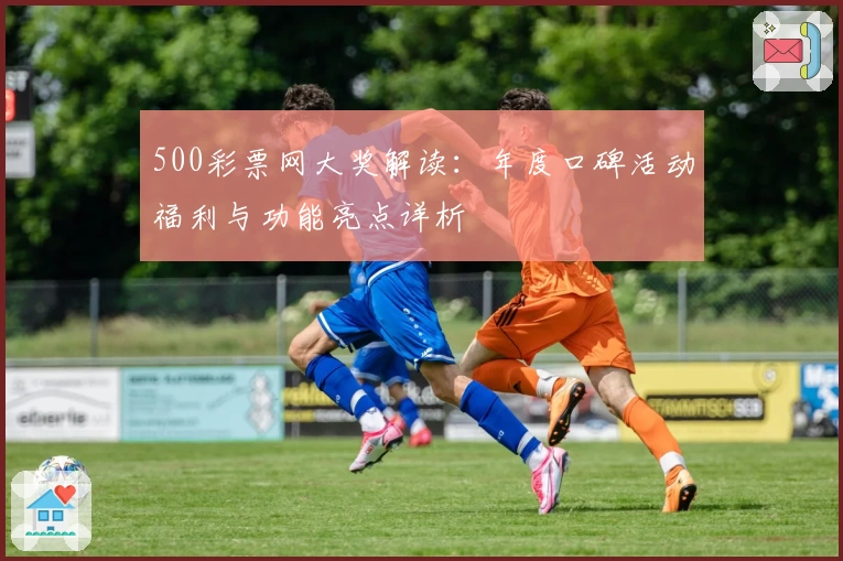 500彩票网大奖解读:年度口碑活动福利与功能亮点详析