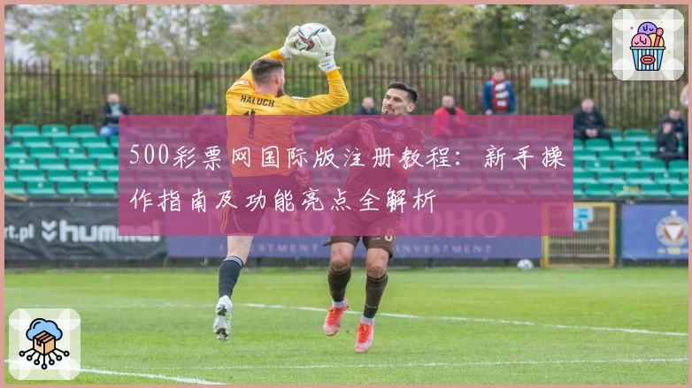 500彩票网国际版注册教程：新手操作指南及功能亮点全解析