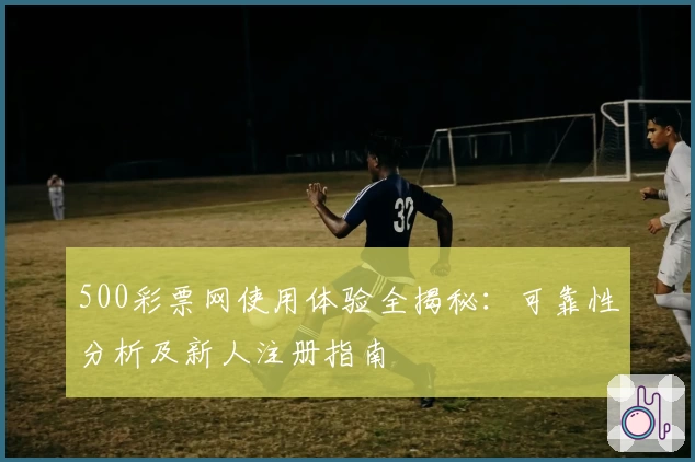 500彩票网使用体验全揭秘：可靠性分析及新人注册指南