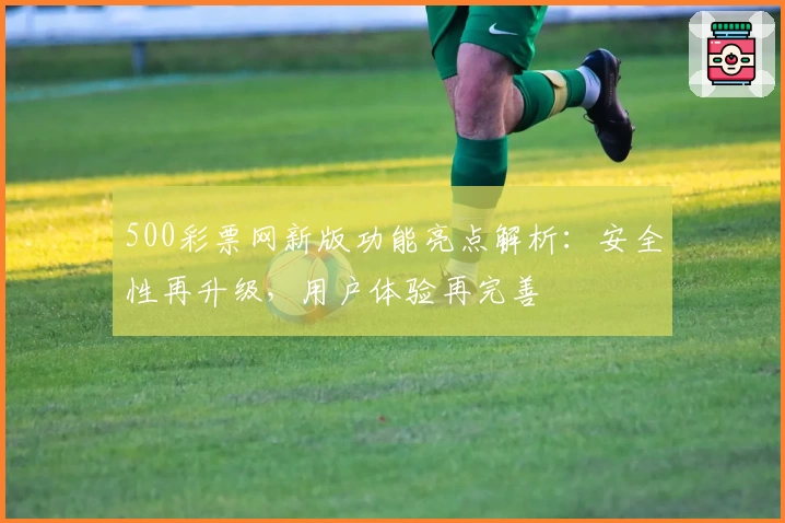 500彩票网新版功能亮点解析：安全性再升级，用户体验再完善