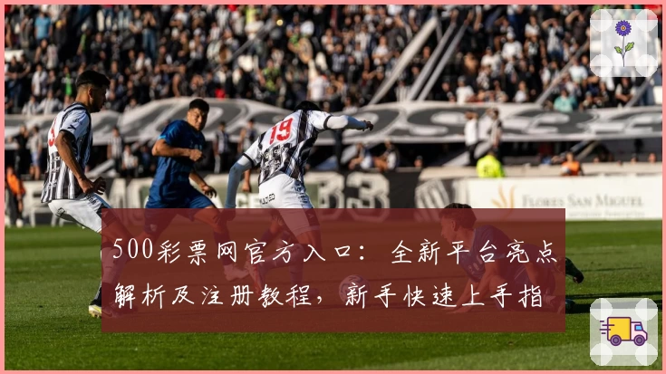 500彩票网官方入口：全新平台亮点解析及注册教程，新手快速上手指南