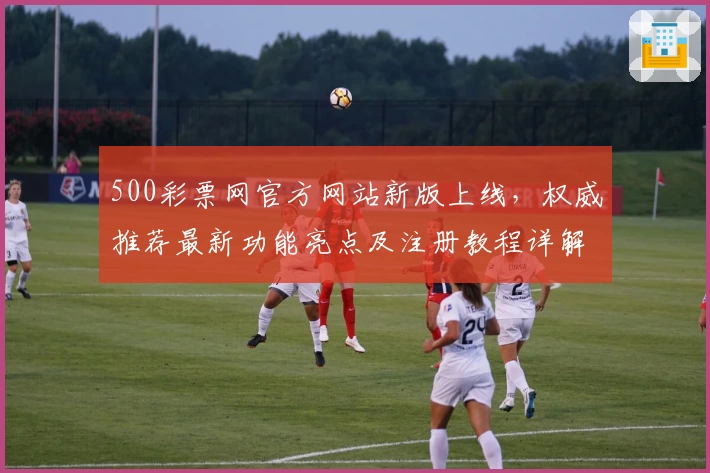 500彩票网官方网站新版上线，权威推荐最新功能亮点及注册教程详解