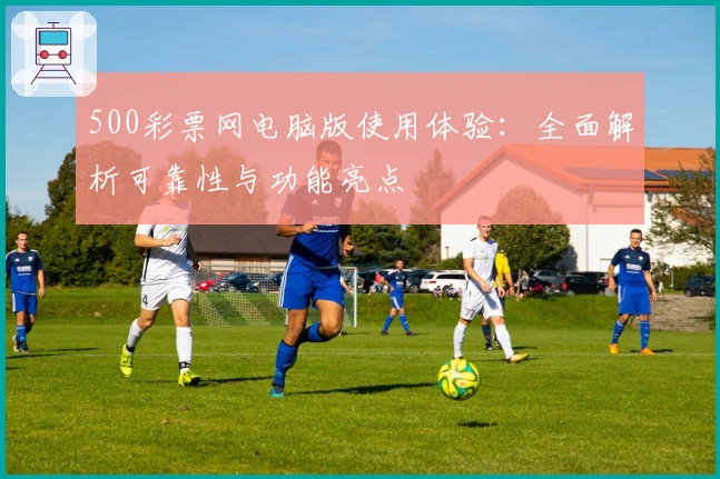 500彩票网电脑版使用体验：全面解析可靠性与功能亮点