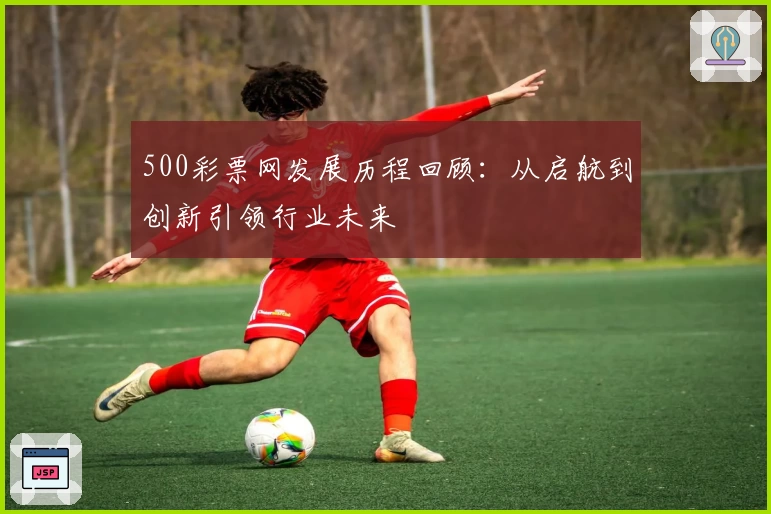500彩票网发展历程回顾：从启航到创新引领行业未来