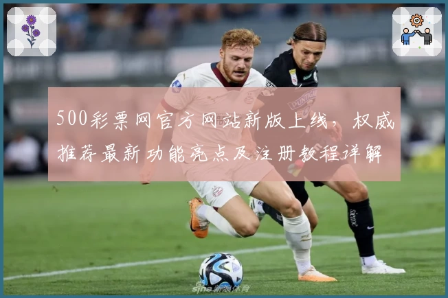 500彩票网官方网站新版上线，权威推荐最新功能亮点及注册教程详解