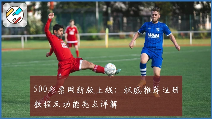500彩票网新版上线：权威推荐注册教程及功能亮点详解