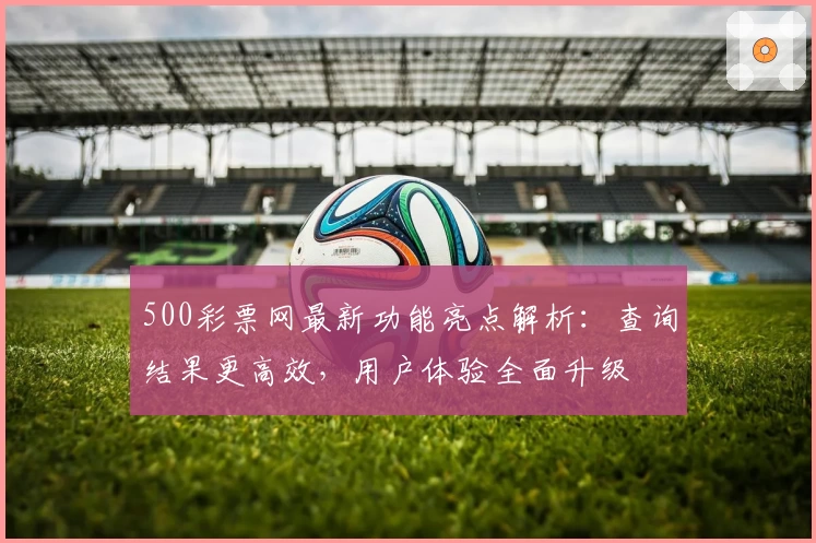 500彩票网最新功能亮点解析：查询结果更高效，用户体验全面升级