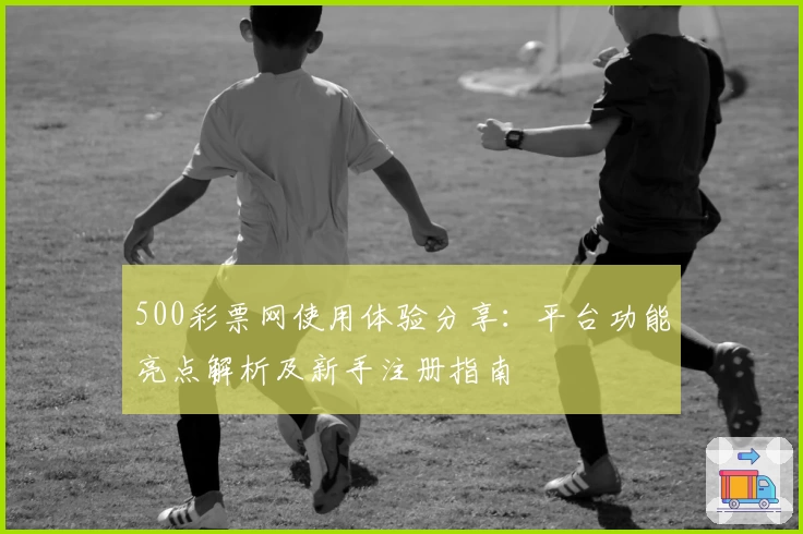 500彩票网使用体验分享:平台功能亮点解析及新手注册指南